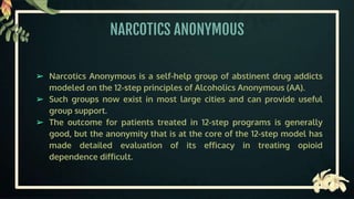 NARCOTICS ANONYMOUS
➢ Narcotics Anonymous is a self-help group of abstinent drug addicts
modeled on the 12-step principles of Alcoholics Anonymous (AA).
➢ Such groups now exist in most large cities and can provide useful
group support.
➢ The outcome for patients treated in 12-step programs is generally
good, but the anonymity that is at the core of the 12-step model has
made detailed evaluation of its efficacy in treating opioid
dependence difficult.
 