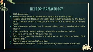 NEUROPHARMACOLOGY
➢ CNS depressant
➢ Tolerance can develop, withdrawal symptoms are fairly mild
➢ Rapidly absorbed through the lungs and rapidly delivered to the brain;
effects appear within 5 minutes and can last for 30 minutes to several
hours
➢ Concentrations in blood are increased when used in combination with
alcohol
➢ 1/5 excreted unchanged in lungs; remainder metabolized in liver
➢ Detectable in blood 4-10 hours after use
➢ Effects are generally similar and additive to the effects of other CNS
depressants
➢ Operate by enhancing GABA system
➢ Membrane fluidization – also a pharmacodynamics effect of ethanol
 