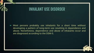 INHALANT USE DISORDER
➢ Most persons probably use inhalants for a short time without
developing a pattern of long-term use resulting in dependence and
abuse. Nonetheless, dependence and abuse of inhalants occur and
are diagnosed according to the DSM-5.
 