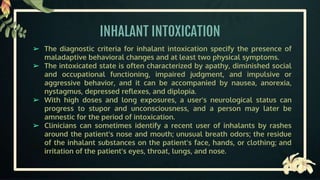 INHALANT INTOXICATION
➢ The diagnostic criteria for inhalant intoxication specify the presence of
maladaptive behavioral changes and at least two physical symptoms.
➢ The intoxicated state is often characterized by apathy, diminished social
and occupational functioning, impaired judgment, and impulsive or
aggressive behavior, and it can be accompanied by nausea, anorexia,
nystagmus, depressed reflexes, and diplopia.
➢ With high doses and long exposures, a user's neurological status can
progress to stupor and unconsciousness, and a person may later be
amnestic for the period of intoxication.
➢ Clinicians can sometimes identify a recent user of inhalants by rashes
around the patient's nose and mouth; unusual breath odors; the residue
of the inhalant substances on the patient's face, hands, or clothing; and
irritation of the patient's eyes, throat, lungs, and nose.
 