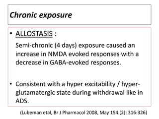Chronic exposure
• ALLOSTASIS :
Semi-chronic (4 days) exposure caused an
increase in NMDA evoked responses with a
decrease in GABA-evoked responses.
• Consistent with a hyper excitability / hyper-
glutamatergic state during withdrawal like in
ADS.
(Lubeman etal, Br J Pharmacol 2008, May 154 (2): 316-326)
 