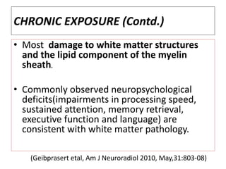 CHRONIC EXPOSURE (Contd.)
• Most damage to white matter structures
and the lipid component of the myelin
sheath.
• Commonly observed neuropsychological
deficits(impairments in processing speed,
sustained attention, memory retrieval,
executive function and language) are
consistent with white matter pathology.
(Geibprasert etal, Am J Neuroradiol 2010, May,31:803-08)
 