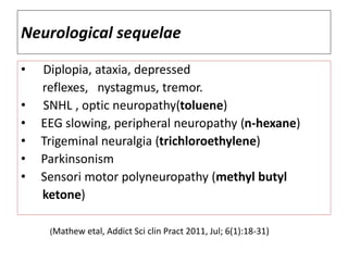 Neurological sequelae
• Diplopia, ataxia, depressed
reflexes, nystagmus, tremor.
• SNHL , optic neuropathy(toluene)
• EEG slowing, peripheral neuropathy (n-hexane)
• Trigeminal neuralgia (trichloroethylene)
• Parkinsonism
• Sensori motor polyneuropathy (methyl butyl
ketone)
(Mathew etal, Addict Sci clin Pract 2011, Jul; 6(1):18-31)
 