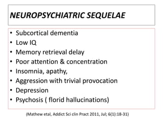 NEUROPSYCHIATRIC SEQUELAE
• Subcortical dementia
• Low IQ
• Memory retrieval delay
• Poor attention & concentration
• Insomnia, apathy,
• Aggression with trivial provocation
• Depression
• Psychosis ( florid hallucinations)
(Mathew etal, Addict Sci clin Pract 2011, Jul; 6(1):18-31)
 