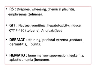 • RS : Dyspnea, wheezing, chemical pleuritis,
emphysema (toluene).
• GIT : Nausea, vomiting , hepatotoxicity, induce
CYT P-450 (toluene), Anorexia(lead).
• DERMAT : staining, perioral eczema ,contact
dermatitis, burns.
• HEMATO : bone marrow suppression, leukemia,
aplastic anemia (benzene).
 