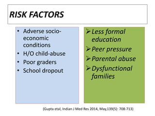 RISK FACTORS
• Adverse socio-
economic
conditions
• H/O child-abuse
• Poor graders
• School dropout
Less formal
education
Peer pressure
Parental abuse
Dysfunctional
families
(Gupta etal, Indian J Med Res 2014, May,139(5): 708-713)
 
