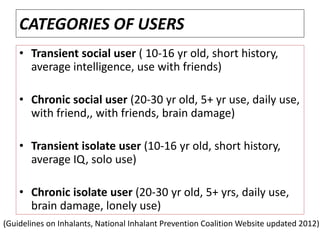 CATEGORIES OF USERS
• Transient social user ( 10-16 yr old, short history,
average intelligence, use with friends)
• Chronic social user (20-30 yr old, 5+ yr use, daily use,
with friend,, with friends, brain damage)
• Transient isolate user (10-16 yr old, short history,
average IQ, solo use)
• Chronic isolate user (20-30 yr old, 5+ yrs, daily use,
brain damage, lonely use)
(Guidelines on Inhalants, National Inhalant Prevention Coalition Website updated 2012)
 