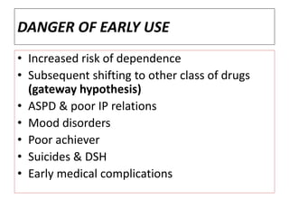DANGER OF EARLY USE
• Increased risk of dependence
• Subsequent shifting to other class of drugs
(gateway hypothesis)
• ASPD & poor IP relations
• Mood disorders
• Poor achiever
• Suicides & DSH
• Early medical complications
 