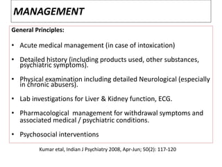 MANAGEMENT
General Principles:
• Acute medical management (in case of intoxication)
• Detailed history (including products used, other substances,
psychiatric symptoms).
• Physical examination including detailed Neurological (especially
in chronic abusers).
• Lab investigations for Liver & Kidney function, ECG.
• Pharmacological management for withdrawal symptoms and
associated medical / psychiatric conditions.
• Psychosocial interventions
Kumar etal, Indian J Psychiatry 2008, Apr-Jun; 50(2): 117-120
 