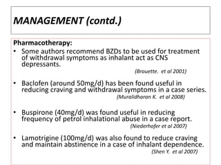 MANAGEMENT (contd.)
Pharmacotherapy:
• Some authors recommend BZDs to be used for treatment
of withdrawal symptoms as inhalant act as CNS
depressants.
(Brouette. et al 2001)
• Baclofen (around 50mg/d) has been found useful in
reducing craving and withdrawal symptoms in a case series.
(Muralidharan K. et al 2008)
• Buspirone (40mg/d) was found useful in reducing
frequency of petrol inhalational abuse in a case report.
(Niederhofer et al 2007)
• Lamotrigine (100mg/d) was also found to reduce craving
and maintain abstinence in a case of inhalant dependence.
(Shen Y. et al 2007)
 