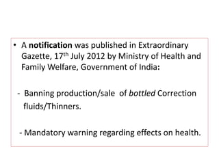 • A notification was published in Extraordinary
Gazette, 17th July 2012 by Ministry of Health and
Family Welfare, Government of India:
- Banning production/sale of bottled Correction
fluids/Thinners.
- Mandatory warning regarding effects on health.
 