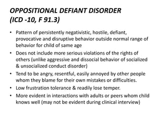 OPPOSITIONAL DEFIANT DISORDER
(ICD -10, F 91.3)
• Pattern of persistently negativistic, hostile, defiant,
provocative and disruptive behavior outside normal range of
behavior for child of same age
• Does not include more serious violations of the rights of
others (unlike aggressive and dissocial behavior of socialized
& unsocialized conduct disorder)
• Tend to be angry, resentful, easily annoyed by other people
whom they blame for their own mistakes or difficulties.
• Low frustration tolerance & readily lose temper.
• More evident in interactions with adults or peers whom child
knows well (may not be evident during clinical interview)
 