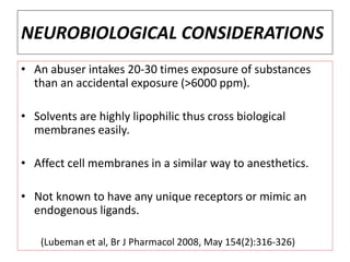 NEUROBIOLOGICAL CONSIDERATIONS
• An abuser intakes 20-30 times exposure of substances
than an accidental exposure (>6000 ppm).
• Solvents are highly lipophilic thus cross biological
membranes easily.
• Affect cell membranes in a similar way to anesthetics.
• Not known to have any unique receptors or mimic an
endogenous ligands.
(Lubeman et al, Br J Pharmacol 2008, May 154(2):316-326)
 
