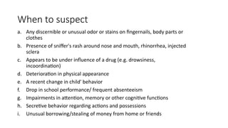 When to suspect
a. Any discernible or unusual odor or stains on fingernails, body parts or
clothes
b. Presence of sniffer's rash around nose and mouth, rhinorrhea, injected
sclera
c. Appears to be under influence of a drug (e.g. drowsiness,
incoordination)
d. Deterioration in physical appearance
e. A recent change in child' behavior
f. Drop in school performance/ frequent absenteeism
g. Impairments in attention, memory or other cognitive functions
h. Secretive behavior regarding actions and possessions
i. Unusual borrowing/stealing of money from home or friends
 