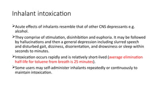 Inhalant intoxication
Acute effects of inhalants resemble that of other CNS depressants e.g.
alcohol.
They comprise of stimulation, disinhibition and euphoria. It may be followed
by hallucinations and then a general depression including slurred speech
and disturbed gait, dizziness, disorientation, and drowsiness or sleep within
seconds to minutes.
Intoxication occurs rapidly and is relatively short-lived (average elimination
half-life for toluene from breath is 25 minutes).
Some users may self-administer inhalants repeatedly or continuously to
maintain intoxication.
 