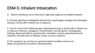 DSM-5: Inhalant Intoxication
A. Recent intentional use or short-term, high-dose exposure to volatile inhalants.
B. Clinically significant maladaptive behavioral or psychological changes that developed
during or shortly after inhalant use or exposure.
C. Two (or more) of the following signs, developing during, or shortly after, inhalant use
or exposure: dizziness, nystagmus, incoordination, slurred speech, unsteady gait,
lethargy, depressed reflexes, psychomotor retardation, tremor, generalized muscle
weakness, blurred vision or diplopia, stupor or coma, euphoria.
D. The symptoms are not due to a general medical condition and are not
better accounted for by another mental disorder.
 