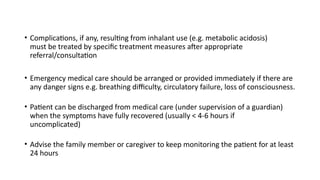 • Complications, if any, resulting from inhalant use (e.g. metabolic acidosis)
must be treated by specific treatment measures after appropriate
referral/consultation
• Emergency medical care should be arranged or provided immediately if there are
any danger signs e.g. breathing difficulty, circulatory failure, loss of consciousness.
• Patient can be discharged from medical care (under supervision of a guardian)
when the symptoms have fully recovered (usually < 4-6 hours if
uncomplicated)
• Advise the family member or caregiver to keep monitoring the patient for at least
24 hours
 