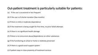 Out-patient treatment is particularly suitable for patients:
(a) If the use is occasional or less frequent
(b) If the use is of shorter duration (few months)
(c) If there is mild or moderate dependence
(d) If the treatment is being sought for first time, no prior failed attempts
(e) If there is no significant health damage
(f) If there is no concurrent abuse/dependence on other substances
(g) If the functioning at school or home is relatively preserved
(h) If there is a good social support system
(i) If patient stays in close proximity of treatment services
 