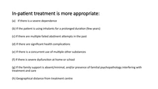 In-patient treatment is more appropriate:
(a) If there is a severe dependence
(b) If the patient is using inhalants for a prolonged duration (few years)
(c) If there are multiple failed abstinent attempts in the past
(d) If there are significant health complications
(e) If there is a concurrent use of multiple other substances
(f) If there is severe dysfunction at home or school
(g) If the family support is absent/minimal, and/or presence of familial psychopathology interfering with
treatment and care
(h) Geographical distance from treatment centre
 