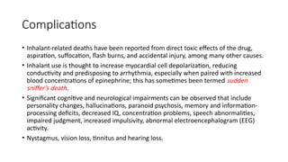 Complications
• Inhalant-related deaths have been reported from direct toxic effects of the drug,
aspiration, suffocation, flash burns, and accidental injury, among many other causes.
• Inhalant use is thought to increase myocardial cell depolarization, reducing
conductivity and predisposing to arrhythmia, especially when paired with increased
blood concentrations of epinephrine; this has sometimes been termed sudden
sniffer’s death.
• Significant cognitive and neurological impairments can be observed that include
personality changes, hallucinations, paranoid psychosis, memory and information-
processing deficits, decreased IQ, concentration problems, speech abnormalities,
impaired judgment, increased impulsivity, abnormal electroencephalogram (EEG)
activity.
• Nystagmus, vision loss, tinnitus and hearing loss.
 