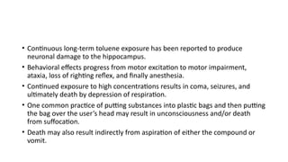 • Continuous long-term toluene exposure has been reported to produce
neuronal damage to the hippocampus.
• Behavioral effects progress from motor excitation to motor impairment,
ataxia, loss of righting reflex, and finally anesthesia.
• Continued exposure to high concentrations results in coma, seizures, and
ultimately death by depression of respiration.
• One common practice of putting substances into plastic bags and then putting
the bag over the user’s head may result in unconsciousness and/or death
from suffocation.
• Death may also result indirectly from aspiration of either the compound or
vomit.
 