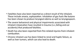 • Fatalities have also been reported as a direct result of the inhalant.
These include anoxia, asphyxiation. Inhalation of gas fuels like butane
has been shown to produce laryngeal edema as well as laryngospasm.
• The severe behavioral and physical impairments associated with
inhalant intoxication have resulted in trauma (i.e.,falling and car
accidents) that produced fatalities.
• Death has also been reported from fire-related injuries from inhalant
combustion.
• Chronic inhalant use has been linked to renal and haptic failure, as
well as liver tumors, which can also lead to death.
 