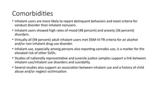 Comorbidities
• Inhalant users are more likely to report delinquent behaviors and meet criteria for
conduct disorder than inhalant nonusers.
• Inhalant users showed high rates of mood (48 percent) and anxiety (36 percent)
disorders.
• Virtually all (94 percent) adult inhalant users met DSM-IV-TR criteria for an alcohol
and/or non-inhalant drug use disorder.
• Inhalant use, especially among persons also reporting cannabis use, is a marker for the
elevated risk of other SUDs.
• Studies of nationally representative and juvenile justice samples support a link between
inhalant use/inhalant use disorders and suicidality.
• Several studies also support an association between inhalant use and a history of child
abuse and/or neglect victimization.
 