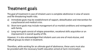 Treatment goals
The goal of treatment in case of inhalant users is complete abstinence in view of severe
and life-threatening health risks.
a) Immediate goals may be establishment of rapport, detoxification and intervention for
a psychosocial and medical crisis.
b) Short-term goals may include management of co-morbid conditions and reintegration
with family.
c) Long-term goals consist of relapse prevention, vocational skills acquisition or an
improvement in overall quality of life.
However, it is also acknowledged that inhalant users are one of most elusive, and
difficult groups to retain in treatment.
Therefore, while working for an ultimate goal of abstinence, these users must also
be provided with the necessary health education aimed at harm minimization.
 