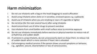 Harm minimization
i. Do not use inhalants with a bag on the head (bagging) to avoid suffocation
ii. Avoid using inhalants when alone or in secretive, enclosed spaces e.g. cupboards
iii. Avoid use of inhalants when you are smoking or near a lit cigarette or lighter
iv. Do not drive (for the next several hours) after using inhalants
v. Avoid concomitant use of other drugs to prevent overdose
vi. Use inhalants from small bottles with small surface areas to minimize exposure
vii. Do not use inhalants immediately before exercise or physical exertion to reduce risk of
arrhythmias and sudden death
viii. If someone is using inhalants, do not unnecessarily alarm or chase them, to reduce risk
of sudden death which is more common if heart rate is elevated
ix. Call emergency medical services if the person shows unusual symptoms or behavior,
e.g., agitation, seizure, disorientation or loss of consciousness.
 