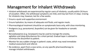 Management for Inhalant Withdrawals
• Inhalant withdrawals are experienced by regular users of inhalants, usually within 24 hours
of cessation. Often, the withdrawal symptoms are mild, and may last from 2-5 days. Craving
for inhalants may, however, last for a few weeks.
• Ensure a quiet and supportive environment
• Ensure hydration, by means of adequate oral fluids; and regular meals.
• Pharmacological treatment should be on symptomatic basis only, with close monitoring.
• Analgesics (e.g. paracetamol, ibuprofen) can be given for headache or somatic
pain/s.
• Benzodiazepines (e.g. lorazepam) may be used to manage the anxiety,
agitation and sleep disturbances for a short period. Gradual taper is advised to
minimize the discomfort to patient.
• Monitor for any sudden change in patient's state, which may need immediate
medical assessment and referral.
• No evidence, apart from a case series, on any specific pharmacotherapy to
manage inhalant withdrawals.
 
