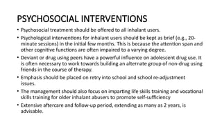 PSYCHOSOCIAL INTERVENTIONS
• Psychosocial treatment should be offered to all inhalant users.
• Psychological interventions for inhalant users should be kept as brief (e.g., 20-
minute sessions) in the initial few months. This is because the attention span and
other cognitive functions are often impaired to a varying degree.
• Deviant or drug using peers have a powerful influence on adolescent drug use. It
is often necessary to work towards building an alternate group of non-drug using
friends in the course of therapy.
• Emphasis should be placed on retry into school and school re-adjustment
issues.
• The management should also focus on imparting life skills training and vocational
skills training for older inhalant abusers to promote self-sufficiency
• Extensive aftercare and follow-up period, extending as many as 2 years, is
advisable.
 