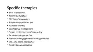 Specific therapies
• Brief Intervention
• Targeted education
• CBT based approaches
• Supportive psychotherapy
• Narrative therapy
• Contingency management
• Person-centered general counselling
• Family based approaches
• Activity and engagement based approaches
• Life Skills based approaches
• Residential rehabilitation
 