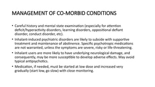 MANAGEMENT OF CO-MORBID CONDITIONS
• Careful history and mental state examination (especially for attention
deficit/hyperactivity disorders, learning disorders, oppositional defiant
disorder, conduct disorder, etc).
• Inhalant-induced psychiatric disorders are likely to subside with supportive
treatment and maintenance of abstinence. Specific psychotropic medications
are not warranted, unless the symptoms are severe, risky or life-threatening.
• Inhalant users are more likely to have underlying neurological damage, and
consequently, may be more susceptible to develop adverse effects. May avoid
typical antipsychotics.
• Medication, if needed, must be started at low dose and increased very
gradually (start low, go slow) with close monitoring.
 