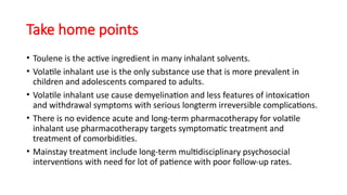 Take home points
• Toulene is the active ingredient in many inhalant solvents.
• Volatile inhalant use is the only substance use that is more prevalent in
children and adolescents compared to adults.
• Volatile inhalant use cause demyelination and less features of intoxication
and withdrawal symptoms with serious longterm irreversible complications.
• There is no evidence acute and long-term pharmacotherapy for volatile
inhalant use pharmacotherapy targets symptomatic treatment and
treatment of comorbidities.
• Mainstay treatment include long-term multidisciplinary psychosocial
interventions with need for lot of patience with poor follow-up rates.
 
