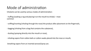 Mode of administration
Inhalants can be used by various modes of administration:
- huffing (soaking a rag and placing it on the mouth to inhale) – most
common
- sniffing/snorting (inhaling through the nose) the product after placement on the fingernails,
- bagging (inhaling from a bag that contains the substance),
- dusting (spraying directly into the mouth or nose),
- inhaling vapors from cotton balls or cotton swabs placed into the nose or mouth,
-breathing vapors from an inverted aerosol/spray can.
 