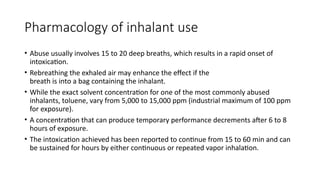 Pharmacology of inhalant use
• Abuse usually involves 15 to 20 deep breaths, which results in a rapid onset of
intoxication.
• Rebreathing the exhaled air may enhance the effect if the
breath is into a bag containing the inhalant.
• While the exact solvent concentration for one of the most commonly abused
inhalants, toluene, vary from 5,000 to 15,000 ppm (industrial maximum of 100 ppm
for exposure).
• A concentration that can produce temporary performance decrements after 6 to 8
hours of exposure.
• The intoxication achieved has been reported to continue from 15 to 60 min and can
be sustained for hours by either continuous or repeated vapor inhalation.
 