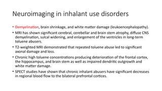Neuroimaging in inhalant use disorders
• Demyelination, brain shrinkage, and white matter damage (leukoencephalopathy).
• MRI has shown significant cerebral, cerebellar and brain stem atrophy, diffuse CNS
demyelination, sulcal widening, and enlargement of the ventricles in long-term
toluene abusers.
• T2-weighted MRI demonstrated that repeated toluene abuse led to significant
axonal damage and loss.
• Chronic high toluene concentrations producing deterioration of the frontal cortex,
the hippocampus, and brain stem as well as impaired dendritic outgrowth and
white matter damage.
• SPECT studies have shown that chronic inhalant abusers have significant decreases
in regional blood flow to the bilateral prefrontal cortices.
 