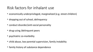 Risk factors for inhalant use
• economically underprivileged, marginalized (e.g. street children)
• dropping out of school, delinquency
• conduct disorder/anti-social personality
• drug-using /delinquent peers
• psychiatric co-morbidity
• child abuse, low parental supervision, family instability
• family history of substance dependence
 