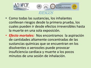 RIESGOS 
• Como todas las sustancias, los inhalantes 
conllevan riesgos desde la primera prueba, los 
cuales pueden ir desde efectos irreversibles hasta 
la muerte en una sola exposición. 
• Efecto mortales: Nos encontramos la aspiración 
de cantidades altamente concentradas de las 
sustancias químicas que se encuentran en los 
disolventes o aerosoles puede provocar 
insuficiencia cardiaca y muerte a los pocos 
minutos de una sesión de inhalación. 
 