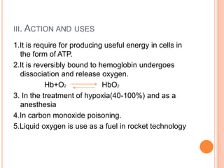 III. ACTION AND USES
1.It is require for producing useful energy in cells in
the form of ATP.
2.It is reversibly bound to hemoglobin undergoes
dissociation and release oxygen.
Hb+O2 HbO2
3. In the treatment of hypoxia(40-100%) and as a
anesthesia
4.In carbon monoxide poisoning.
5.Liquid oxygen is use as a fuel in rocket technology
 