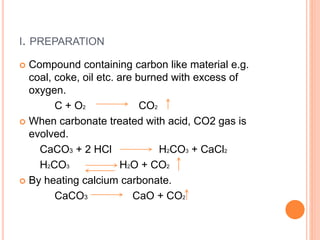 I. PREPARATION
 Compound containing carbon like material e.g.
coal, coke, oil etc. are burned with excess of
oxygen.
C + O2 CO2
 When carbonate treated with acid, CO2 gas is
evolved.
CaCO3 + 2 HCl H2CO3 + CaCl2
H2CO3 H2O + CO2
 By heating calcium carbonate.
CaCO3 CaO + CO2
 