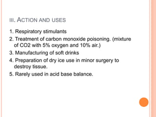 III. ACTION AND USES
1. Respiratory stimulants
2. Treatment of carbon monoxide poisoning. (mixture
of CO2 with 5% oxygen and 10% air.)
3. Manufacturing of soft drinks
4. Preparation of dry ice use in minor surgery to
destroy tissue.
5. Rarely used in acid base balance.
 