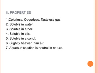II. PROPERTIES
1.Colorless, Odourless, Tasteless gas.
2. Soluble in water.
3. Soluble in ether.
4. Soluble in oils.
5. Soluble in alcohol.
6. Slightly heavier than air.
7. Aqueous solution is neutral in nature.
 