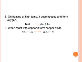 8. On heating at high temp. it decomposed and form
oxygen.
N2O 2N2 + O2
9. When react with copper it form copper oxide.
N2O + Cu CuO + N
 