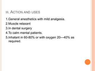III. ACTION AND USES
1.General anesthetics with mild analgesia.
2.Muscle relaxant
3.In dental surgery
4.To calm mental patients.
5.Inhalant in 60-80% or with oxygen 20—40% as
required.
 