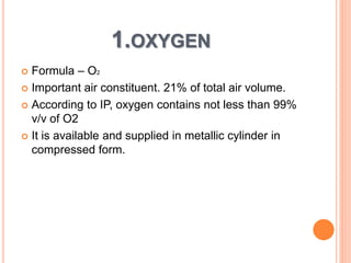 1.OXYGEN
 Formula – O2
 Important air constituent. 21% of total air volume.
 According to IP, oxygen contains not less than 99%
v/v of O2
 It is available and supplied in metallic cylinder in
compressed form.
 