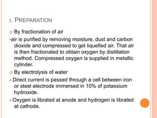 I. PREPARATION
 By fractionation of air
-air is purified by removing moisture, dust and carbon
dioxide and compressed to get liquefied air. That air
is then fractionated to obtain oxygen by distillation
method. Compressed oxygen is supplied in metallic
cylinder.
 By electrolysis of water
- Direct current is passed through a cell between iron
or steel electrode immersed in 10% of potassium
hydroxide.
- Oxygen is librated at anode and hydrogen is librated
at cathode.
 