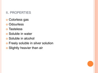 II. PROPERTIES
 Colorless gas
 Odourless
 Tasteless
 Soluble in water
 Soluble in alcohol
 Freely soluble in silver solution
 Slightly heavier than air
 