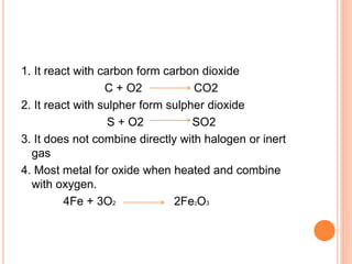1. It react with carbon form carbon dioxide
C + O2 CO2
2. It react with sulpher form sulpher dioxide
S + O2 SO2
3. It does not combine directly with halogen or inert
gas
4. Most metal for oxide when heated and combine
with oxygen.
4Fe + 3O2 2Fe2O3
 