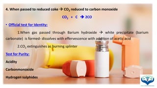 4. When passed to reduced coke  CO2 reduced to carbon monoxide
CO2 + C  2CO
• Official test for Identity:
1.When gas passed through Barium hydroxide  white precipitate (barium
carbonate) is formed- dissolves with effervescence with addition of acetic acid
2.CO2 extinguishes as burning splinter
Test for Purity:
Acidity
Carbonmonoxide
Hydrogen sulphides
 